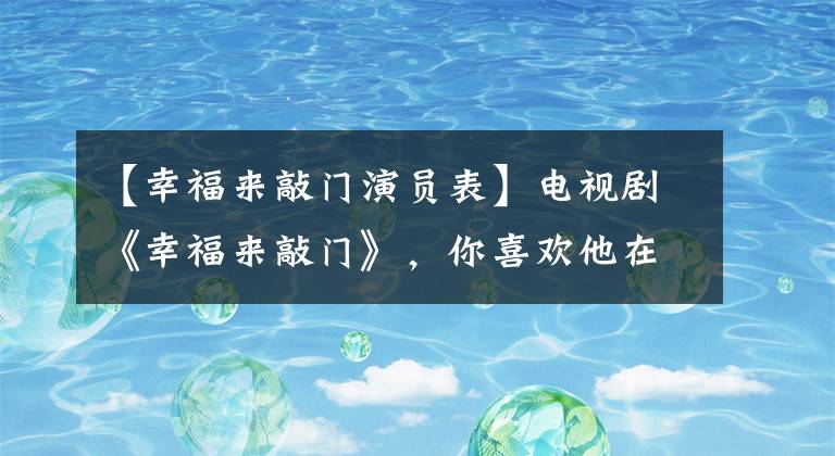 【幸福来敲门演员表】电视剧《幸福来敲门》，你喜欢他在演员长江电视剧中扮演的角色吗？