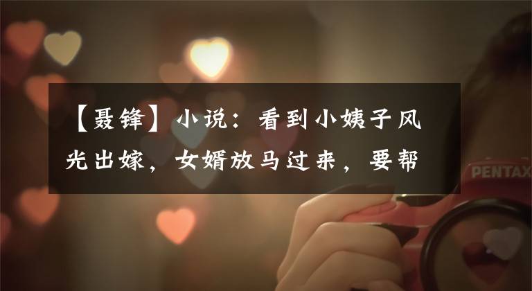 【聂锋】小说：看到小姨子风光出嫁，女婿放马过来，要帮妻子补充豪华的婚礼。