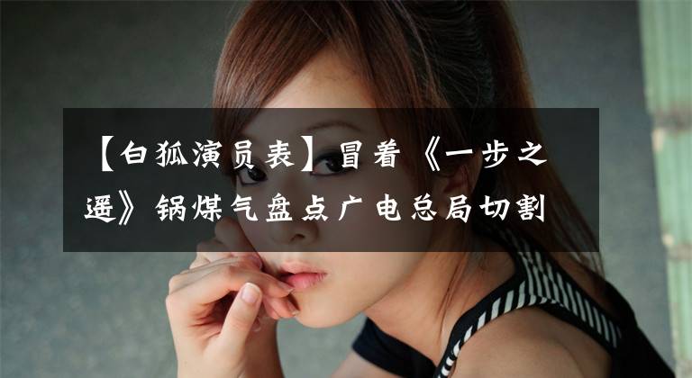 【白狐演员表】冒着《一步之遥》锅煤气盘点广电总局切割的20刀。