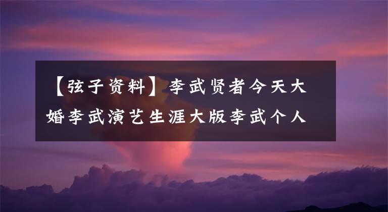 【弦子资料】李武贤者今天大婚李武演艺生涯大版李武个人信息