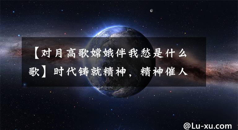 【对月高歌嫦娥伴我愁是什么歌】时代铸就精神，精神催人奋进