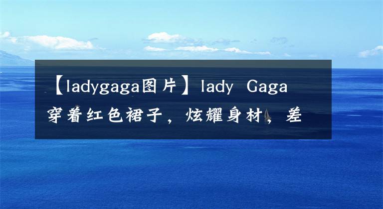 【ladygaga图片】lady  Gaga穿着红色裙子，炫耀身材，差点和美队演夫妻，但古驰家庭阵容真的很强。
