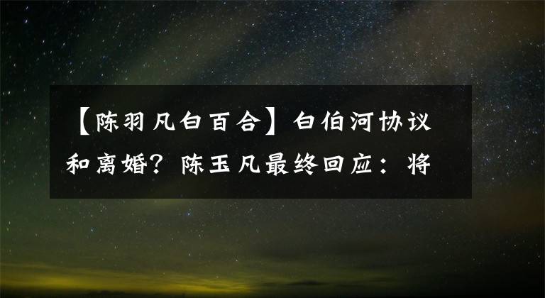 【陈羽凡白百合】白伯河协议和离婚？陈玉凡最终回应：将无限退出娱乐圈。