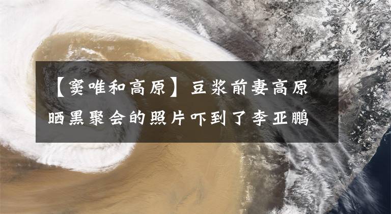 【窦唯和高原】豆浆前妻高原晒黑聚会的照片吓到了李亚鹏，桌上摆满了空酒杯。