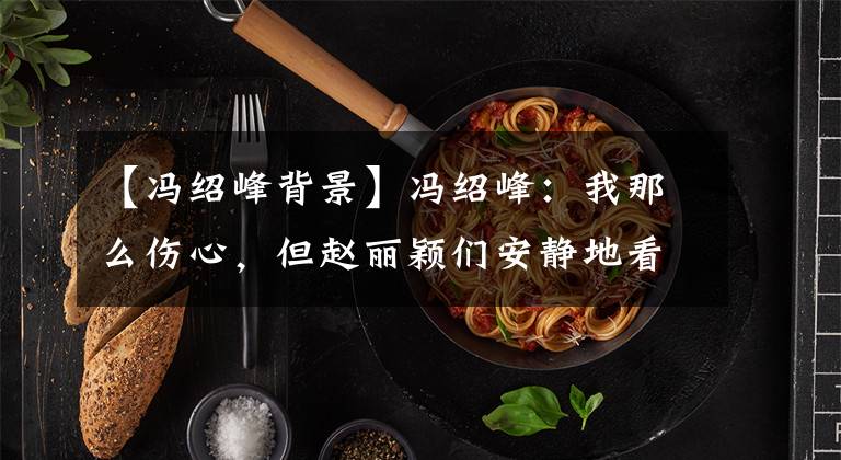 【冯绍峰背景】冯绍峰：我那么伤心，但赵丽颖们安静地看着我哭