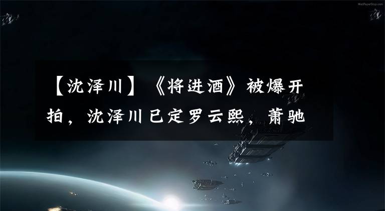 【沈泽川】《将进酒》被爆开拍，沈泽川已定罗云熙，萧驰野暂定陈若轩