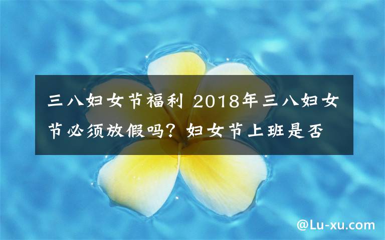 三八妇女节福利 2018年三八妇女节必须放假吗？妇女节上班是否有加班费