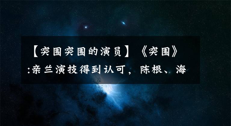 【突围突围的演员】《突围》:亲兰演技得到认可，陈根、海美娟的脸失明的观众愚蠢地分辨不出来。