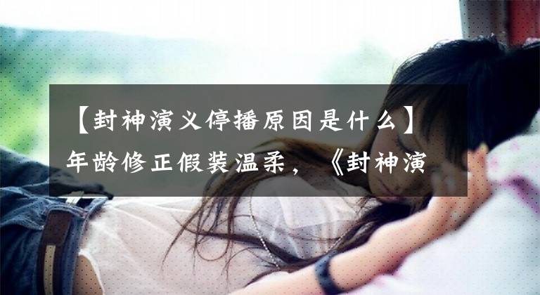 【封神演义停播原因是什么】年龄修正假装温柔，《封神演义》惨遭停播，迎来了王丽坤瓶颈期