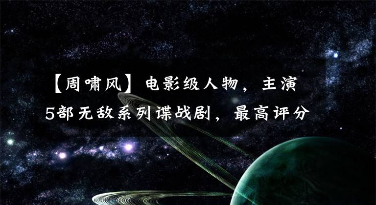 【周啸风】电影级人物，主演5部无敌系列谍战剧，最高评分7.5，他是谁？