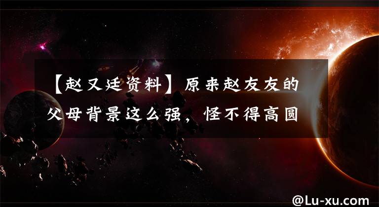 【赵又廷资料】原来赵友友的父母背景这么强，怪不得高圆圆说她高高在上？