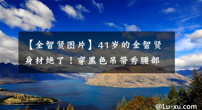 【全智贤图片】41岁的全智贤身材绝了！穿黑色吊带秀腰部，网友：真是女神啊