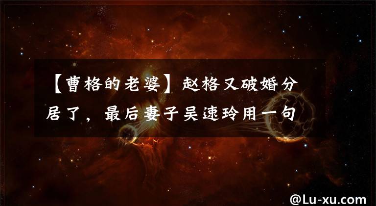 【曹格的老婆】赵格又破婚分居了，最后妻子吴速玲用一句话说出了真相。