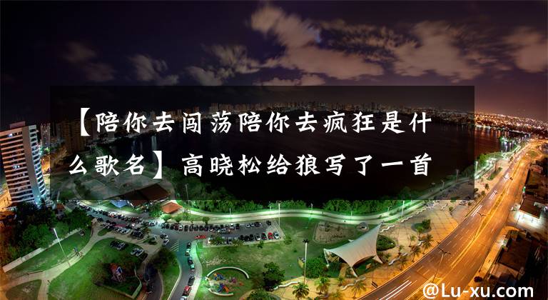 【陪你去闯荡陪你去疯狂是什么歌名】高晓松给狼写了一首歌，狼赚了800万韩元，高晓松赚了800韩元