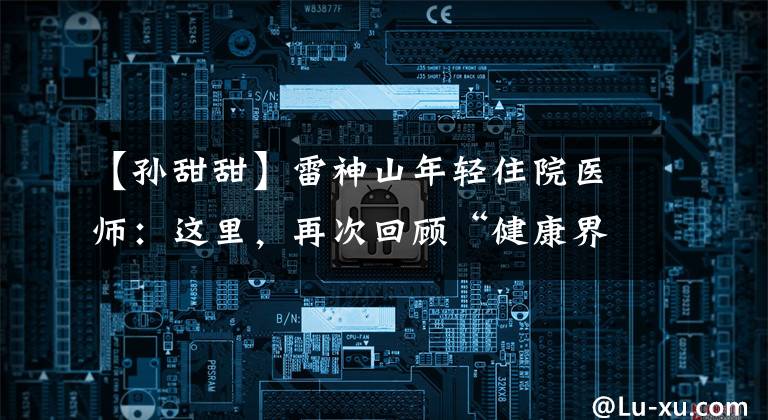 【孙甜甜】雷神山年轻住院医师：这里，再次回顾“健康界，生命”。