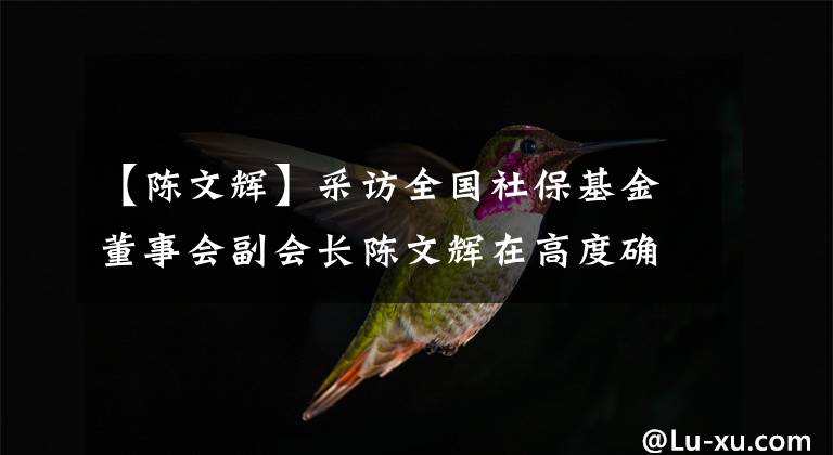 【陈文辉】采访全国社保基金董事会副会长陈文辉在高度确定性的“双碳”投资轨道上踏上了节奏。