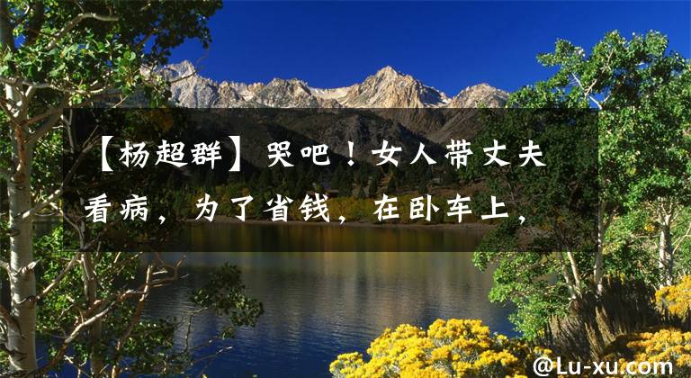 【杨超群】哭吧！女人带丈夫看病，为了省钱，在卧车上，退休夫妇让她免费住在家里。