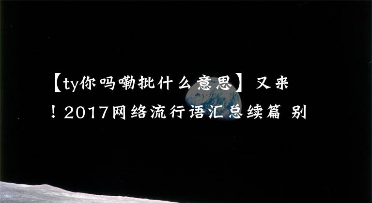 【ty你吗嘞批什么意思】又来！2017网络流行语汇总续篇 别再跟我提“打Call”