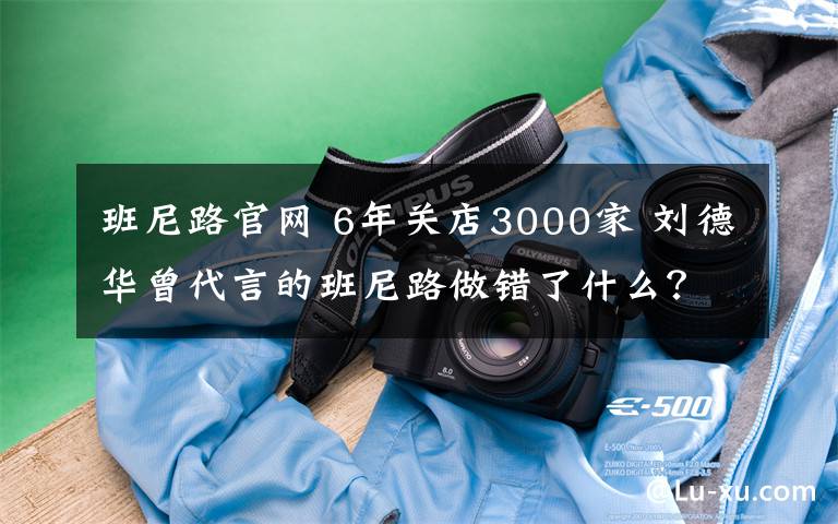 班尼路官网 6年关店3000家 刘德华曾代言的班尼路做错了什么？