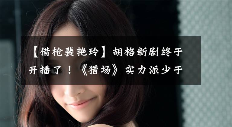 【借枪裴艳玲】胡格新剧终于开播了！《猎场》实力派少于《人民的名义》