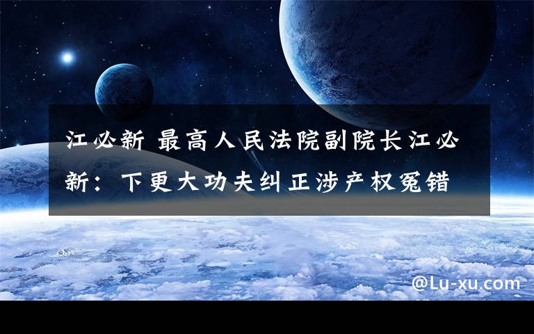 江必新 最高人民法院副院长江必新：下更大功夫纠正涉产权冤错案件