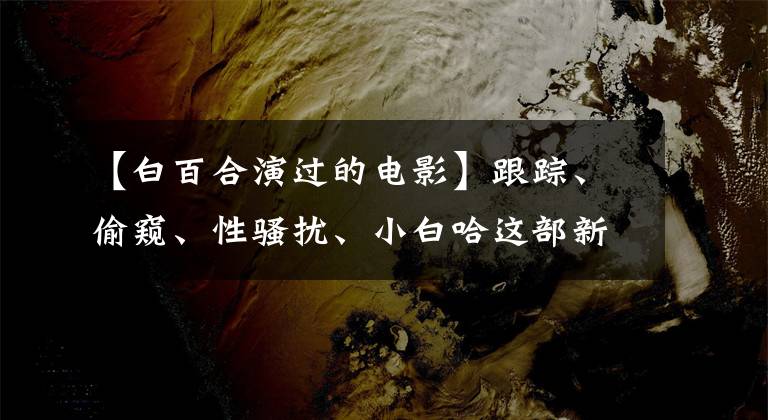 【白百合演过的电影】跟踪、偷窥、性骚扰、小白哈这部新电影，有多少女人无法用语言表达的痛苦。