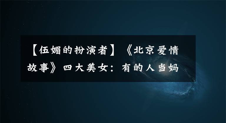 【伍媚的扮演者】《北京爱情故事》四大美女：有的人当妈妈，有的人离婚幸福，但只有她依然单身