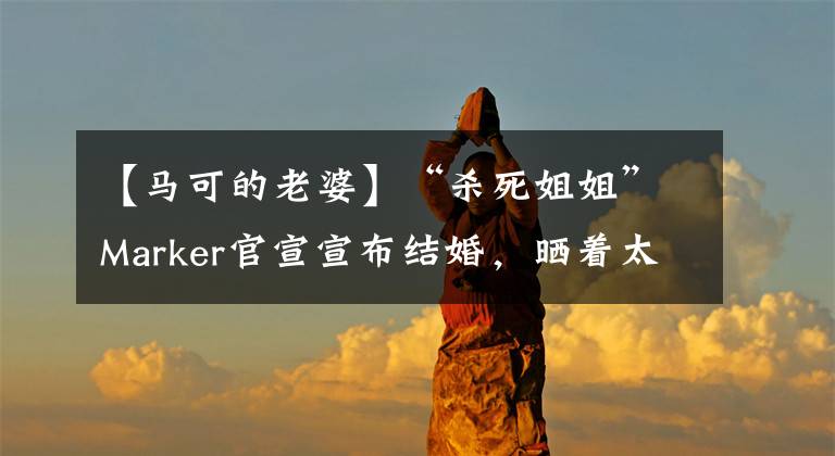 【马可的老婆】“杀死姐姐”Marker官宣宣布结婚，晒着太阳戒指结婚两年，妻子的身份没有公开。
