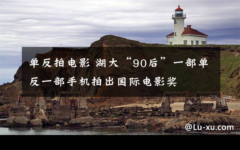 单反拍电影 湖大“90后”一部单反一部手机拍出国际电影奖