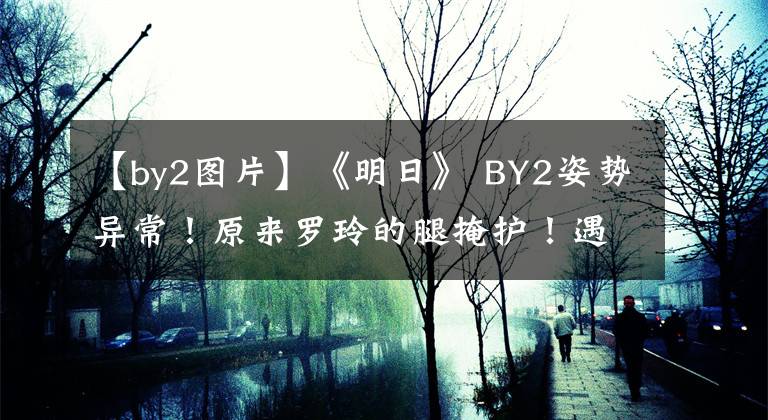 【by2图片】《明日》 BY2姿势异常！原来罗玲的腿掩护！遇到火箭少女时，他们很尴尬