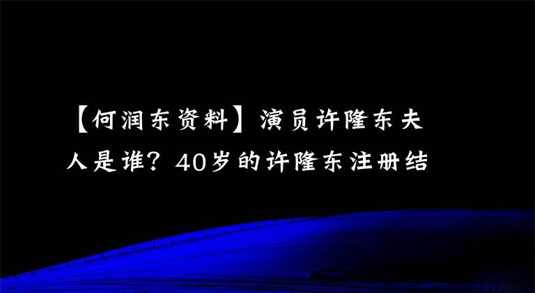 【何润东资料】演员许隆东夫人是谁？40岁的许隆东注册结婚
