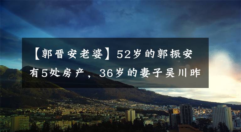 【郭晋安老婆】52岁的郭振安有5处房产，36岁的妻子吴川昨天素颜带着女儿放学了。