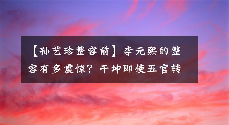 【孙艺珍整容前】李元熙的整容有多震惊？干坤即使五官转移很大，也会变形，跟男朋友分手太不可避免了。