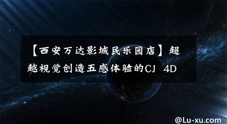 【西安万达影城民乐园店】超越视觉创造五感体验的CJ  4DX电影