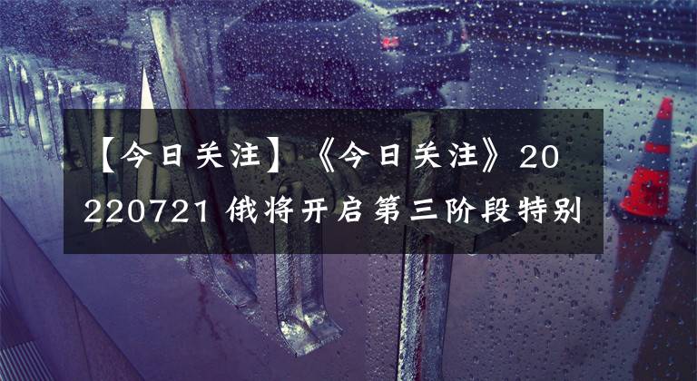 【今日关注】《今日关注》20220721 俄将开启第三阶段特别军事行动？美再追加援乌“海马斯”
