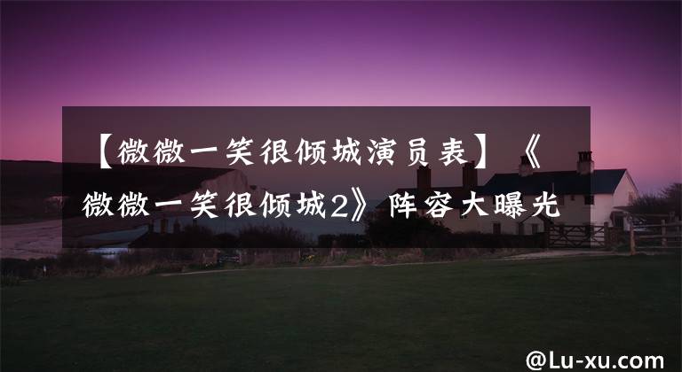 【微微一笑很倾城演员表】《微微一笑很倾城2》阵容大曝光，全员回归，但只有肖奈单独换了！