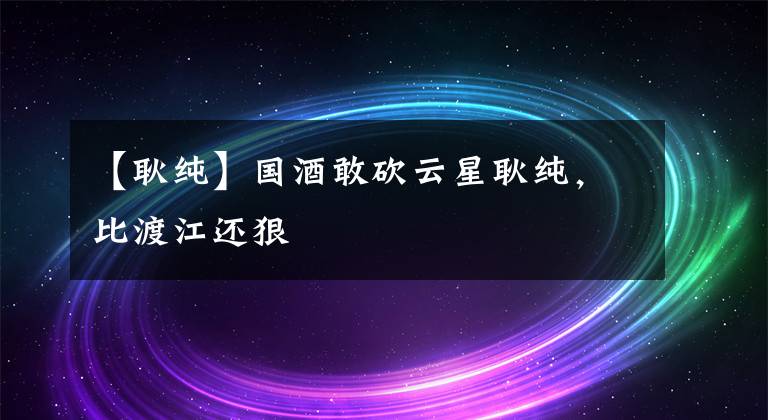 【耿纯】国酒敢砍云星耿纯，比渡江还狠
