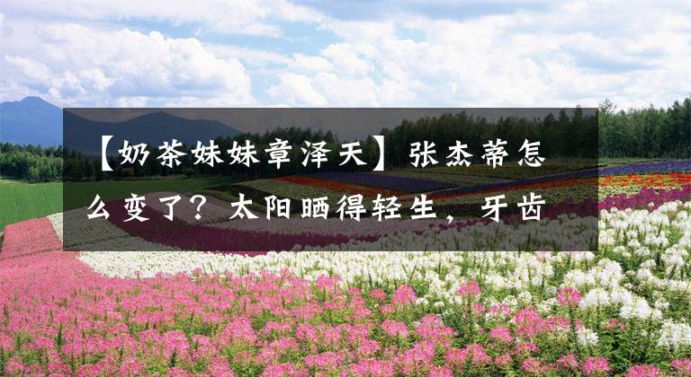 【奶茶妹妹章泽天】张杰蒂怎么变了？太阳晒得轻生，牙齿突出，眼袋突然很快就老了。