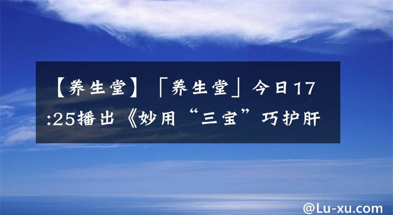 【养生堂】「养生堂」今日17:25播出《妙用“三宝”巧护肝》