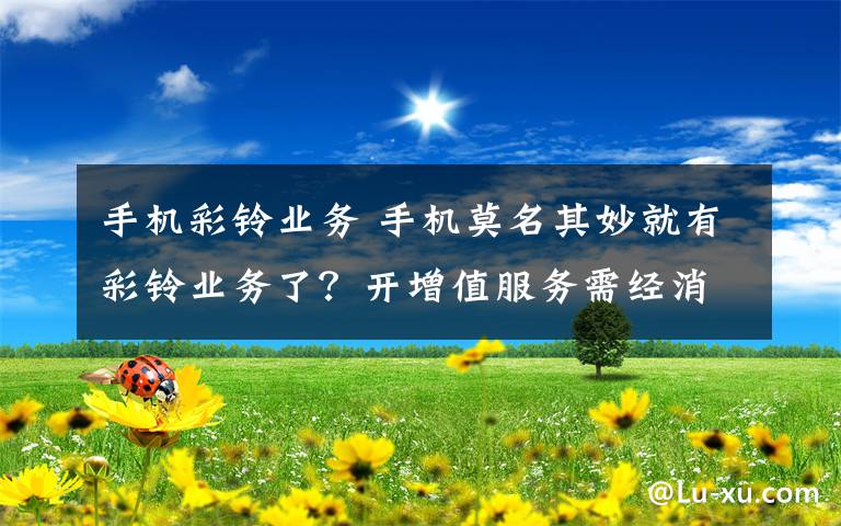 手机彩铃业务 手机莫名其妙就有彩铃业务了？开增值服务需经消费者二次确认