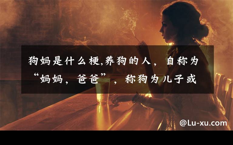 狗妈是什么梗,养狗的人，自称为“妈妈，爸爸”，称狗为儿子或女儿？什么情况？