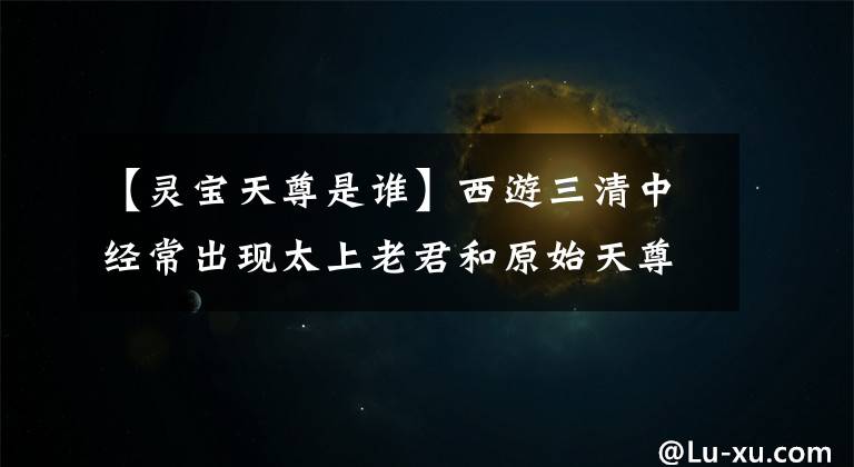 【灵宝天尊是谁】西游三清中经常出现太上老君和原始天尊，永保道君去了哪里？