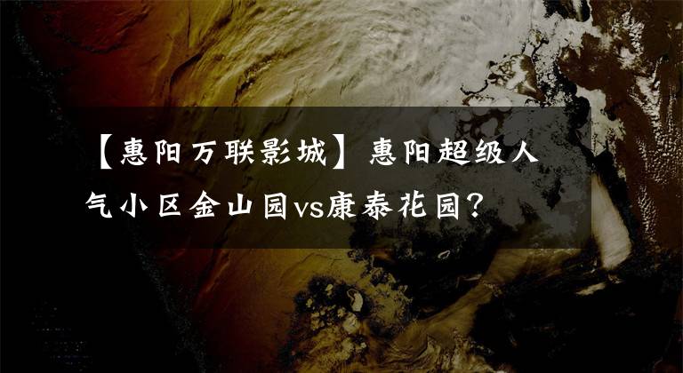 【惠阳万联影城】惠阳超级人气小区金山园vs康泰花园？