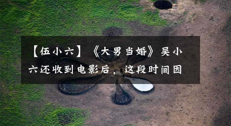 【伍小六】《大男当婚》吴小六还收到电影后，这段时间因为面子，话剧作品很少。