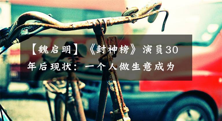 【魏启明】《封神榜》演员30年后现状：一个人做生意成为豪门，一个人在低保线上挣扎