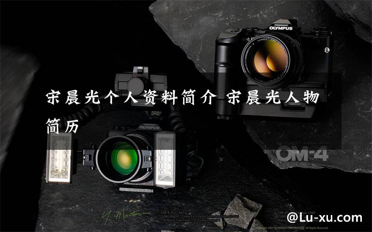 宋晨光个人资料简介 宋晨光人物简历