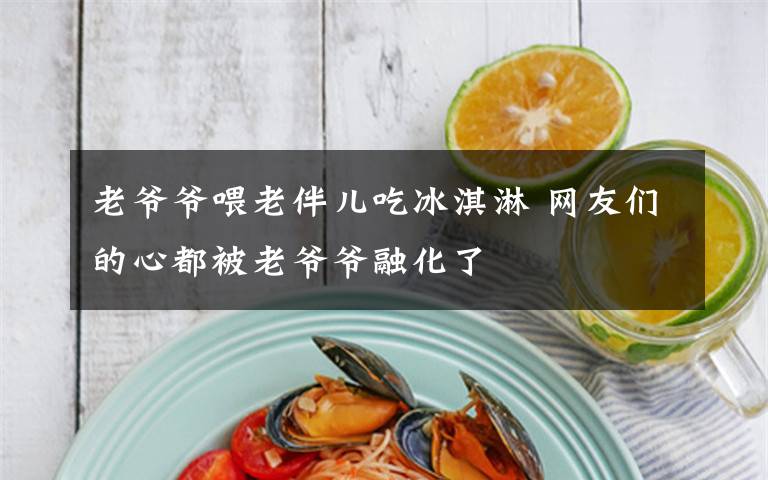 老爷爷喂老伴儿吃冰淇淋 网友们的心都被老爷爷融化了