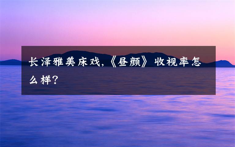 长泽雅美床戏,《昼颜》收视率怎么样？