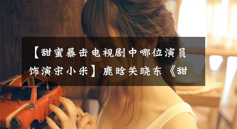【甜蜜暴击电视剧中哪位演员饰演宋小米】鹿晗关晓东《甜蜜暴击》《青春静妍》版预告