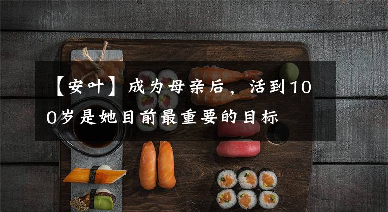 【安叶】成为母亲后，活到100岁是她目前最重要的目标